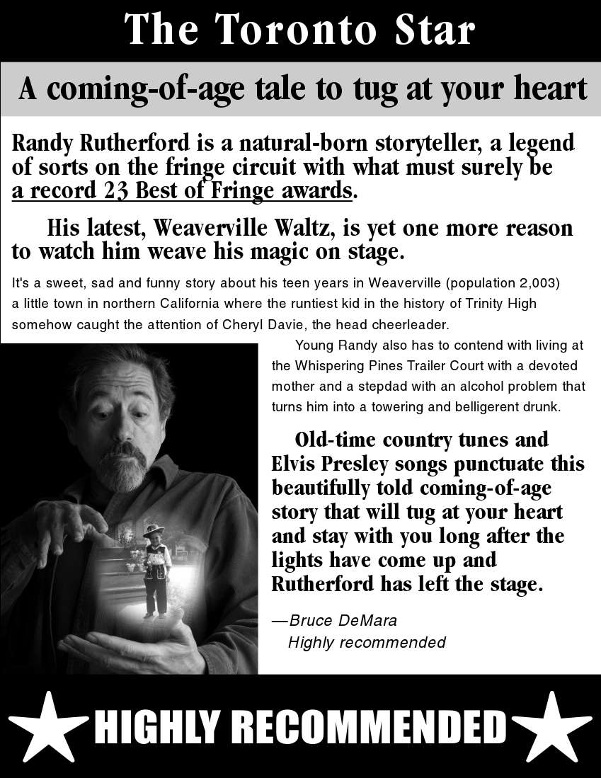 Review_-_Weaverville_Waltz_-_Toronto_Star_-_2009. Highly recommended. Randy Rutherford is a natural-born storyteller, a legend of sorts on the fringe circuit with what must surely be a record 23 Best of Fringe awards. His latest, Weaverville Waltz, is yet one more reason to watch him weave his magic on stage.
... It's a sweet, sad and funny story about ... towering and belligerent ... beautifully told coming-of-age story that will tug at your heart and stay with you long after the lights have come up and Rutherford has left the stage. - Bruce DeMara